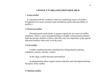 58


               CONFLICT IN ORGANIZATIONS RESEARCH

1. Latent conflict

  Is concerned with the conditions which are underlying sources of conflict.
(Competition for scarce resources and contradictory goals ripen possibility of
conflict.)

2) Perceived conflict

      Principal parties (individuals or groups) cognitively are aware of conflict
conditions. (That is, some misunderstanding or muddle communication channel
leads the primary teachers to believe that they may lose importance to the special
education teachers when such is not the case.)

3) Felt conflict

     Conflict condition becomes translated into feeling (hatred, jealousy,
withdrawn, anxiety, self-pity, rivalry)

      In this stage, conflict becomes personalized.

      In administration ethics require tension reduction and with depersonalizing
the nature of the conflict.


4) Manifest conflict
 