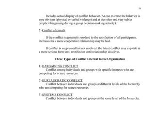59


     Includes actual display of conflict behavior. At one extreme the behavior is
very obvious (physical or verbal violence) and at the other end very subtle
(implicit bargaining during a group decision-making activity).

5) Conflict aftermath

      If the conflict is genuinely resolved to the satisfaction of all participants,
the basis for a more cooperative relationship may be laid.

     If conflict is suppressed but not resolved, the latent conflict may explode in
a more serious form until rectified or until relationship dissolves.

             Three Types of Conflict Internal to the Organization

1) BARGAINING CONFLICT
     Conflict among individuals and groups with specific interests who are
competing for scarce resources.

2) BUREAUCRATIC CONFLICT
     Conflict between individuals and groups at different levels of the hierarchy
who are competing for scarce resources.

3) SYSTEMS CONFLICT
     Conflict between individuals and groups at the same level of the hierarchy.
 