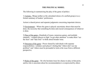 60
                          THE POLITICAL MODEL

The following in summarizing the play of the game of politics:

1) Actions - Merge neither as the calculated choice of a unified group or as a
formal summary of leaders’ preferences.

Action is shared power and separate judgments concerning important choices.

2) Environment – Where the game is played; uncertainty about what must be
done; the necessity that something be done and crucial consequences of whatever
is done.

3) Pace of the game - Hundreds of issues, numerous games, and multiple
channels – compels players to fight “to get other attention” to make them “see
the facts” and “take time” to think about broader issue.

4) Structure of the game - Power shared by individuals with separate
responsibilities- validates each player’s feeling that “others don’t see my
problem” and “others must be persuaded to look at the issue from a different
perspective.




5) Rules of the game – He who hesitates loses his chance to play at that point,
and he who is uncertain about his recommendation is overpowered by others
 