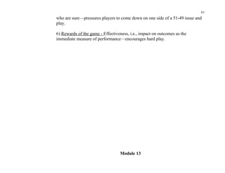 61
who are sure—pressures players to come down on one side of a 51-49 issue and
play.

6) Rewards of the game - Effectiveness, i.e., impact on outcomes as the
immediate measure of performance—encourages hard play.




                                  Module 13
 