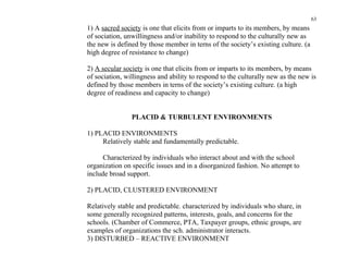 63
1) A sacred society is one that elicits from or imparts to its members, by means
of sociation, unwillingness and/or inability to respond to the culturally new as
the new is defined by those member in terns of the society’s existing culture. (a
high degree of resistance to change)

2) A secular society is one that elicits from or imparts to its members, by means
of sociation, willingness and ability to respond to the culturally new as the new is
defined by those members in terns of the society’s existing culture. (a high
degree of readiness and capacity to change)


                PLACID & TURBULENT ENVIRONMENTS

1) PLACID ENVIRONMENTS
     Relatively stable and fundamentally predictable.

      Characterized by individuals who interact about and with the school
organization on specific issues and in a disorganized fashion. No attempt to
include broad support.

2) PLACID, CLUSTERED ENVIRONMENT

Relatively stable and predictable. characterized by individuals who share, in
some generally recognized patterns, interests, goals, and concerns for the
schools. (Chamber of Commerce, PTA, Taxpayer groups, ethnic groups, are
examples of organizations the sch. administrator interacts.
3) DISTURBED – REACTIVE ENVIRONMENT
 