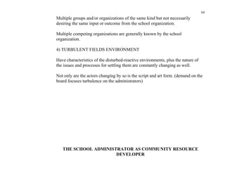 64
Multiple groups and/or organizations of the same kind but not necessarily
desiring the same input or outcome from the school organization.

Multiple competing organizations are generally known by the school
organization.

4) TURBULENT FIELDS ENVIRONMENT

Have characteristics of the disturbed-reactive environments, plus the nature of
the issues and processes for settling them are constantly changing as well.

Not only are the actors changing by so is the script and art form. (demand on the
board focuses turbulence on the administrators)




   THE SCHOOL ADMINISTRATOR AS COMMUNITY RESOURCE
                      DEVELOPER
 