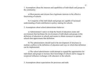 65
1. Assumptions about the interests and capabilities of individuals and groups in
the community:

      a) Most parents and citizens have legitimate interests in the effective
functioning of schools.

     b) A majority of the individuals and groups are capable of increased
understanding of and contribution to policy making for schools.

2. Assumptions about school administrator behavior:

      a) Administrator’s task is to help the board of education create and
environment that facilitates the involvement of individuals and groups in the
definition of education in schools and means to obtain resources to operate
schools that approximate that definition.

     b) The administrators should lead in the development of structures to
mediate conflicts in the definition of education and ways in which that definition
can be implemented.

      c) The school administrator could attempt to expand the opportunities for
individuals and groups to increase their knowledge of schools and to engage in
reciprocal influence exchanges with educators in the schools.


3. Assumptions about expectations for processes and ends:
 