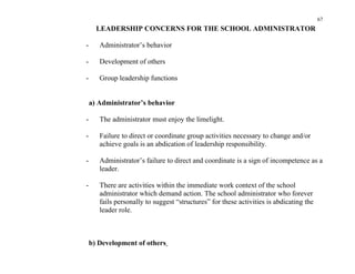 67
      LEADERSHIP CONCERNS FOR THE SCHOOL ADMINISTRATOR

-      Administrator’s behavior

-      Development of others

-      Group leadership functions


    a) Administrator’s behavior

-      The administrator must enjoy the limelight.

-      Failure to direct or coordinate group activities necessary to change and/or
       achieve goals is an abdication of leadership responsibility.

-      Administrator’s failure to direct and coordinate is a sign of incompetence as a
       leader.

-      There are activities within the immediate work context of the school
       administrator which demand action. The school administrator who forever
       fails personally to suggest “structures” for these activities is abdicating the
       leader role.



    b) Development of others
 