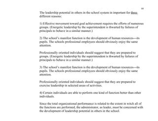 68
The leadership potential in others in the school system in important for three
different reasons:

1) Effective movement toward goal achievement requires the efforts of numerous
groups. (Energetic leadership by the superintendent is thwarted by failures of
principals to behave in a similar manner.)

2) The school’s manifest function is the development of human resources---its
pupils. The schools professional employees should obviously enjoy the same
attention.

Professionally oriented individuals should suggest that they are prepared to
groups. (Energetic leadership by the superintendent is thwarted by failures of
principals to behave in a similar manner.)

3) The school’s manifest function is the development of human resources---its
pupils. The schools professional employees should obviously enjoy the same
attention.

Professionally oriented individuals should suggest that they are prepared to
exercise leadership in selected areas of activities.

4) Certain individuals are able to perform one kind of function better than other
individuals.

Since the total organizational performance is related to the extent in witch all of
the functions are performed, the administrator, as leader, must be concerned with
the development of leadership potential in others in the school.
 