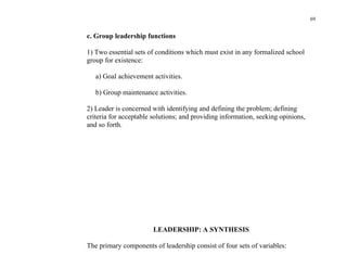 69


c. Group leadership functions

1) Two essential sets of conditions which must exist in any formalized school
group for existence:

   a) Goal achievement activities.

   b) Group maintenance activities.

2) Leader is concerned with identifying and defining the problem; defining
criteria for acceptable solutions; and providing information, seeking opinions,
and so forth.




                        LEADERSHIP: A SYNTHESIS

The primary components of leadership consist of four sets of variables:
 