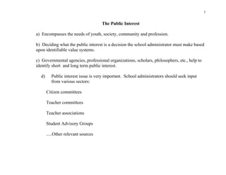 7


                                     The Public Interest

a) Encompasses the needs of youth, society, community and profession.

b) Deciding what the public interest is a decision the school administrator must make based
upon identifiable value systems.

c) Governmental agencies, professional organizations, scholars, philosophers, etc., help to
identify short and long term public interest.

  d)     Public interest issue is very important. School administrators should seek input
         from various sectors:

       Citizen committees

       Teacher committees

       Teacher associations

       Student Advisory Groups

       .....Other relevant sources
 