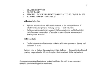 70


    -      LEADER BEHAVIOR
    -      GROUP TASKS
    -      SPECIFIC LEADERSHIP FUNCTIONS RELATED TO GROUP TASKS
    -      VARIABLES OF INTERVENTION

        a) Leader behavior

    -      Specific behavioral acts which call attention to the accomplishment of
           whatever task the group is working toward --- task behavior.
    -      Behavior recognizes the presence of the human element and defers to the
           basic human considerations of security, respect, dignity, autonomy and
           worth-person behavior.

        b) Group tasks

    -      Goal achievement refers to those tasks for which the group was formed and
           continues to exist.

        Schools exist to further the education of their students --- through the teaching of
        reading, preparation for life, the learning of occupational skills, and so forth.



Group maintenance refers to those tasks which keep the work group reasonably
cohesive, thus enabling goal achievement.
 