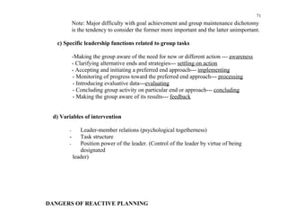 71
            Note: Major difficulty with goal achievement and group maintenance dichotomy
            is the tendency to consider the former more important and the latter unimportant.

   c) Specific leadership functions related to group tasks

            -Making the group aware of the need for new or different action --- awareness
            - Clarifying alternative ends and strategies--- settling on action
            - Accepting and initiating a preferred end approach--- implementing
            - Monitoring of progress toward the preferred end approach--- processing
            - Introducing evaluative data---evaluating
            - Concluding group activity on particular end or approach--- concluding
            - Making the group aware of its results--- feedback


 d) Variables of intervention

        -    Leader-member relations (psychological togetherness)
        -    Task structure
        -    Position power of the leader. (Control of the leader by virtue of being
             designated
          leader)




DANGERS OF REACTIVE PLANNING
 
