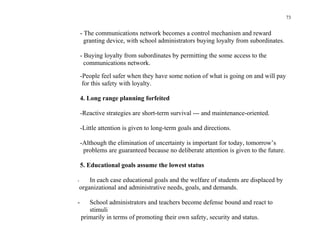 73


    - The communications network becomes a control mechanism and reward
      granting device, with school administrators buying loyalty from subordinates.

    - Buying loyalty from subordinates by permitting the some access to the
      communications network.

    -People feel safer when they have some notion of what is going on and will pay
     for this safety with loyalty.

    4. Long range planning forfeited

    -Reactive strategies are short-term survival --- and maintenance-oriented.

    -Little attention is given to long-term goals and directions.

    -Although the elimination of uncertainty is important for today, tomorrow’s
     problems are guaranteed because no deliberate attention is given to the future.

    5. Educational goals assume the lowest status

-       In each case educational goals and the welfare of students are displaced by
    organizational and administrative needs, goals, and demands.

-      School administrators and teachers become defense bound and react to
       stimuli
    primarily in terms of promoting their own safety, security and status.
 