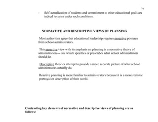 74
         -    Self-actualization of students and commitment to other educational goals are
              indeed luxuries under such conditions.



             NORMATIVE AND DESCRIPTIVE VIEWS OF PLANNING

          Most authorities agree that educational leadership requires proactive postures
         from school administrators.

          This proactive view with its emphasis on planning is a normative theory of
         administration--- one which specifies or prescribes what school administrators
         should do.

          Descriptive theories attempt to provide a more accurate picture of what school
         administrators actually do.

          Reactive planning is more familiar to administrators because it is a more realistic
          portrayal or description of their world.




Contrasting key elements of normative and descriptive views of planning are as
follows:
 