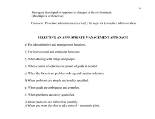 76
     Strategies developed in response to changes in the environment.
     (Descriptive or Reactive)

     Comment: Proactive administration is clearly far superior to reactive administration.



          SELECTING AN APPROPRIATE MANAGEMENT APPROACH

a) For administrative and management functions.

b) For instructional and curricular functions.

b) When dealing with things and people.

d) When control of activities in pursuit of goals is needed.

e) When the focus is on problem solving and creative solutions.

f) When problems are simple and readily specified.

g) When goals are ambiguous and complex.

h) When problems are easily quantified.

i) When problems are difficult to quantify.
j) When you want the plan to take control – automatic pilot.
 