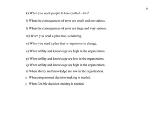 77
 k) When you want people to take control – live!

 l) When the consequences of error are small and not serious.

 l) When the consequences of error are large and very serious.

 m) When you need a plan that is enduring.

 n) When you need a plan that is responsive to change.

 o) When ability and knowledge are high in the organization.

 p) When ability and knowledge are low in the organization.
 q) When ability and knowledge are high in the organization.
 r) When ability and knowledge are low in the organization.
s)   When programmed decision-making is needed.
t)   When flexible decision-making is needed.
 