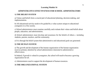 78
                                    Learning Module 16
    ADMINSTRATIVE EFFECTIVENESS FOR SCHOOL ADMINISTRATORS
1) THE BELIEF SYSTEM
a) Values and beliefs form a crucial part of educational planning, decision-making, and
implementation.
b) All educational activity needs to be guided by a value system unique to educational
youngsters in a free society.
c) School administrators must examine carefully and evaluate their values and beliefs about
people, education, and administration.
d) School administrators must develop and awareness for the beliefs of others--- including
students, parents, teachers, and the community.
e) It is through the belief system that administrative and educational goals are generated.
2) THE HUMAN SYSTEM
a) The growth and development of the human organization of the human organization
receives primary attention by school administrators interested in administrative
effectiveness.
b) Indeed, if growth is valued in youngsters, the school will need to become a growing
organization for all.
c) Administrators need to support the development of human resources.
3) THE ORGANIZATIONAL SYSTEM
 