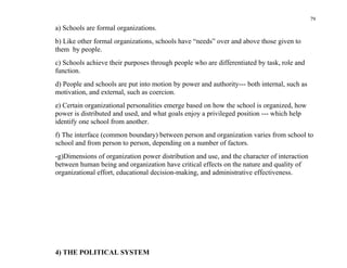 79
a) Schools are formal organizations.
b) Like other formal organizations, schools have “needs” over and above those given to
them by people.
c) Schools achieve their purposes through people who are differentiated by task, role and
function.
d) People and schools are put into motion by power and authority--- both internal, such as
motivation, and external, such as coercion.
e) Certain organizational personalities emerge based on how the school is organized, how
power is distributed and used, and what goals enjoy a privileged position --- which help
identify one school from another.
f) The interface (common boundary) between person and organization varies from school to
school and from person to person, depending on a number of factors.
-g)Dimensions of organization power distribution and use, and the character of interaction
between human being and organization have critical effects on the nature and quality of
organizational effort, educational decision-making, and administrative effectiveness.




4) THE POLITICAL SYSTEM
 