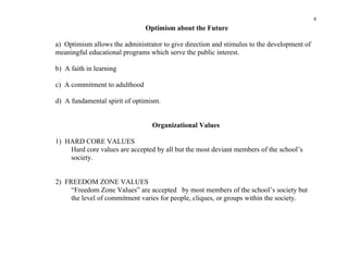 8
                               Optimism about the Future

a) Optimism allows the administrator to give direction and stimulus to the development of
meaningful educational programs which serve the public interest.

b) A faith in learning

c) A commitment to adulthood

d) A fundamental spirit of optimism.


                                 Organizational Values

1) HARD CORE VALUES
    Hard core values are accepted by all but the most deviant members of the school’s
    society.


2) FREEDOM ZONE VALUES
     “Freedom Zone Values” are accepted by most members of the school’s society but
     the level of commitment varies for people, cliques, or groups within the society.
 