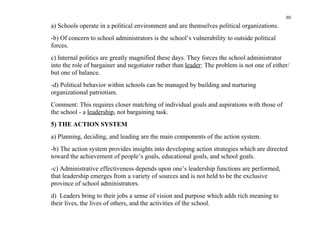 80
a) Schools operate in a political environment and are themselves political organizations.
-b) Of concern to school administrators is the school’s vulnerability to outside political
forces.
c) Internal politics are greatly magnified these days. They forces the school administrator
into the role of bargainer and negotiator rather than leader: The problem is not one of either/
but one of balance.
-d) Political behavior within schools can be managed by building and nurturing
organizational patriotism.
Comment: This requires closer matching of individual goals and aspirations with those of
the school - a leadership, not bargaining task.
5) THE ACTION SYSTEM
a) Planning, deciding, and leading are the main components of the action system.
-b) The action system provides insights into developing action strategies which are directed
toward the achievement of people’s goals, educational goals, and school goals.
-c) Administrative effectiveness depends upon one’s leadership functions are performed,
that leadership emerges from a variety of sources and is not held to be the exclusive
province of school administrators.
d) Leaders bring to their jobs a sense of vision and purpose which adds rich meaning to
their lives, the lives of others, and the activities of the school.
 