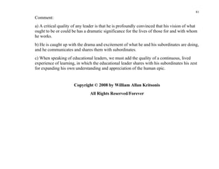 81
Comment:
a) A critical quality of any leader is that he is profoundly convinced that his vision of what
ought to be or could be has a dramatic significance for the lives of those for and with whom
he works.
b) He is caught up with the drama and excitement of what he and his subordinates are doing,
and he communicates and shares them with subordinates.
c) When speaking of educational leaders, we must add the quality of a continuous, lived
experience of learning, in which the educational leader shares with his subordinates his zest
for expanding his own understanding and appreciation of the human epic.


                      Copyright © 2008 by William Allan Kritsonis
                               All Rights Reserved/Forever
 