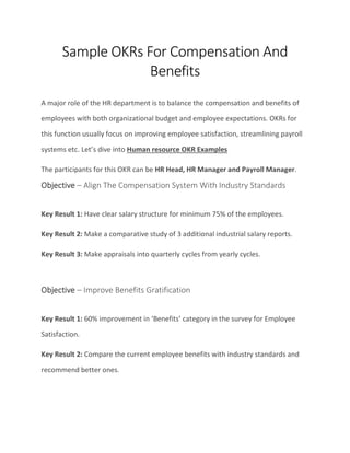 Sample OKRs For Compensation And
Benefits
A major role of the HR department is to balance the compensation and benefits of
employees with both organizational budget and employee expectations. OKRs for
this function usually focus on improving employee satisfaction, streamlining payroll
systems etc. Let’s dive into Human resource OKR Examples
The participants for this OKR can be HR Head, HR Manager and Payroll Manager.
Objective – Align The Compensation System With Industry Standards
Key Result 1: Have clear salary structure for minimum 75% of the employees.
Key Result 2: Make a comparative study of 3 additional industrial salary reports.
Key Result 3: Make appraisals into quarterly cycles from yearly cycles.
Objective – Improve Benefits Gratification
Key Result 1: 60% improvement in ‘Benefits’ category in the survey for Employee
Satisfaction.
Key Result 2: Compare the current employee benefits with industry standards and
recommend better ones.
 