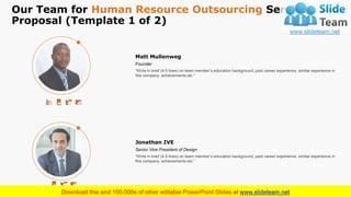 Our Team for Human Resource Outsourcing Services
Proposal (Template 1 of 2)
14
“Write in brief (4-5 lines) on team member’s education background, past career experience, similar experience in
this company, achievements etc.”
Matt Mullenweg
Founder
“Write in brief (4-5 lines) on team member’s education background, past career experience, similar experience in
this company, achievements etc.”
Jonathan IVE
Senior Vice President of Design
This is a representative image, and should be replaced by your own image. Just right click and replace image.
 