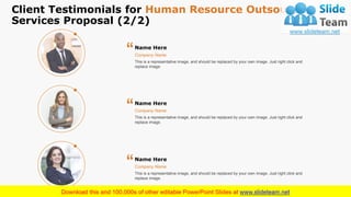 Client Testimonials for Human Resource Outsourcing
Services Proposal (2/2)
17
This is a representative image, and should be replaced by your own image. Just right click and
replace image.
Company Name
Name Here
“
This is a representative image, and should be replaced by your own image. Just right click and
replace image.
Company Name
Name Here
“
This is a representative image, and should be replaced by your own image. Just right click and
replace image.
Company Name
Name Here
“
 