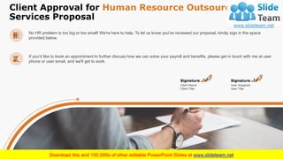 Client Approval for Human Resource Outsourcing
Services Proposal
19
Client Name:
Client Title:
Signature
User Assigned:
User Title:
Signature
No HR problem is too big or too small! We're here to help. To let us know you've reviewed our proposal, kindly sign in the space
provided below.
If you'd like to book an appointment to further discuss how we can solve your payroll and benefits, please get in touch with me at user
phone or user email, and we'll get to work.
 
