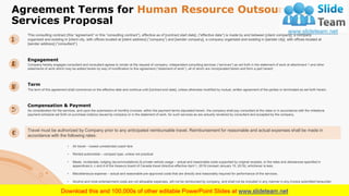 Agreement Terms for Human Resource Outsourcing
Services Proposal
18
• Air travel – lowest unrestricted coach fare
• Rented automobile – compact type, unless not practical
• Meals, incidentals, lodging (accommodations) & private vehicle usage – actual and reasonable costs supported by original receipts, or the rates and allowances specified in
appendices b, c and d of the treasury board of Canada travel directive effective April 1, 2019 (revised January 15, 2019), whichever is less.
• Miscellaneous expense – actual and reasonable pre-approved costs that are directly and reasonably required for performance of the services.
• Alcohol and most entertainment costs are not allowable expenses, will not be reimbursed by company, and shall not be included in any manner in any invoice submitted hereunder.
Travel must be authorized by Company prior to any anticipated reimbursable travel. Reimbursement for reasonable and actual expenses shall be made in
accordance with the following rates:
This consulting contract (this “agreement” or this “consulting contract”), effective as of [contract start date], (“effective date”) is made by and between [client company], a company
organized and existing in [client city, with offices located at [client address] (“company”) and [sender company], a company organized and existing in [sender city], with offices located at
[sender address] (“consultant”).
Company hereby engages consultant and consultant agrees to render at the request of company, independent consulting services (“services”) as set forth in the statement of work at attachment 1 and other
statements of work which may be added hereto by way of modification to this agreement (“statement of work”), all of which are incorporated herein and form a part hereof.
Engagement
The term of this agreement shall commence on the effective date and continue until [contract end date], unless otherwise modified by mutual, written agreement of the parties or terminated as set forth herein.
Term
As consideration for the services, and upon the submission of monthly invoices, within the payment terms stipulated herein, the company shall pay consultant at the rates or in accordance with the milestone
payment schedule set forth on purchase order(s) issued by company or in the statement of work, for such services as are actually rendered by consultant and accepted by the company.
Compensation & Payment
 