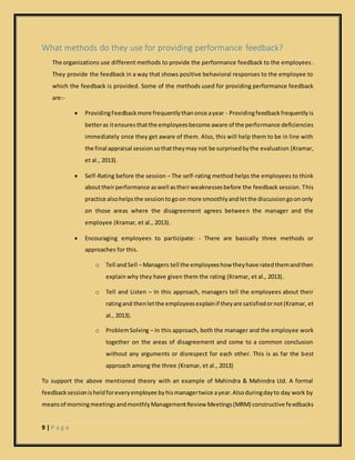 9 | P a g e
What methods do they use for providing performance feedback?
The organizations use different methods to provide the performance feedback to the employees.
They provide the feedback in a way that shows positive behavioral responses to the employee to
which the feedback is provided. Some of the methods used for providing performance feedback
are:-
 ProvidingFeedbackmore frequentlythanonce ayear - Providingfeedbackfrequentlyis
betteras itensuresthatthe employeesbecome aware of the performance deficiencies
immediately once they get aware of them. Also, this will help them to be in line with
the final appraisal sessionsothattheymay not be surprisedbythe evaluation (Kramar,
et al., 2013).
 Self-Rating before the session – The self-rating method helps the employees to think
abouttheirperformance aswell astheirweaknessesbefore the feedback session. This
practice alsohelpsthe sessiontogoon more smoothlyandletthe discussiongoononly
on those areas where the disagreement agrees between the manager and the
employee (Kramar, et al., 2013).
 Encouraging employees to participate: - There are basically three methods or
approaches for this.
o Tell andSell – Managers tell the employeeshow theyhave ratedthemandthen
explain why they have given them the rating (Kramar, et al., 2013).
o Tell and Listen – In this approach, managers tell the employees about their
ratingand thenletthe employeesexplainif theyare satisfiedornot(Kramar, et
al., 2013).
o ProblemSolving – In this approach, both the manager and the employee work
together on the areas of disagreement and come to a common conclusion
without any arguments or disrespect for each other. This is as far the best
approach among the three (Kramar, et al., 2013)
To support the above mentioned theory with an example of Mahindra & Mahindra Ltd. A formal
feedbacksessionisheldforeveryemployee byhismanagertwice ayear.Alsoduringdayto day work by
meansof morningmeetingsandmonthlyManagementReview Meetings(MRM) constructive feedbacks
 
