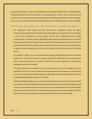 10 | P a g e
are giventoemployees.Tocaterto the middle and seniormanagementlevel such as ‘Deputy Mangers’,
‘Headof Departments’and‘Vice Presidents’ a third party known as ‘Gallup’ is hired. Under this system
an online surveyiscirculated amongthe employees to seek feedback regarding their senior managers.
Thissurveyisverycomprehensivelyanalyzedandactionplansfor improvements are made accordingly.
How do they gain support for their performance management system?
The organizations gain support for their performance management system by regular
communicationbetweentheiremployeesandthe HR managersand especially from senior leaders.
In most of the companies the senior leaders like the CEO or Managing Director release
communication on regular intervals regarding the performance management system to motivate
the employees towards their regular duties as well as to bring transparency to the process. Senior
managersand leadersinthe companyalso interactwith the teams as well as individual employees
on regular intervals regarding any issues they are having with their subordinates or immediate
bosses.
For example, In HSBC, the senior leaders organize regular breakfast meetings with the individual
employees or a bunch of employees selected randomly from different teams and projects and
discuss about the grievances or problems which they are feel regarding the performance
management systems or feedback.
Theirgoal is always to link and keep in sync the employee activities with the strategic goals of the
organization as well as to furnish valid and vital information from the employees so that they can
use the same to make administrative decisions about them and to provide them with the useful
feedback regarding the same (Kramar, et al., 2013).
In Mahindra& Mahindraopencommunicationisbelievedtobe the keytosuccessand hence PMS is
no exceptiontothisbelief. Regularcommunicationespecially fromseniorleaders, Presidenthimself
releasesacommunicationmail onthe same year on year. Communication mails from Chief people
officeralso comes at right intervals. To bring transparency to the process senior leaders of HR also
interacts every year during appraisal time with plant leadership teams (Verma, 2014).
 
