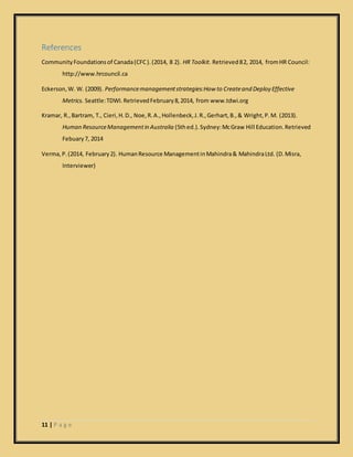 11 | P a g e
References
CommunityFoundationsof Canada(CFC).(2014, 8 2). HR Toolkit. Retrieved82, 2014, fromHR Council:
http://www.hrcouncil.ca
Eckerson,W. W. (2009). Performancemanagementstrategies:How to Createand Deploy Effective
Metrics. Seattle:TDWI.RetrievedFebruary8,2014, from www.tdwi.org
Kramar, R.,Bartram, T., Cieri,H.D., Noe,R.A.,Hollenbeck,J.R.,Gerhart,B.,& Wright,P.M. (2013).
Human ResourceManagementin Australia (5thed.).Sydney:McGraw Hill Education.Retrieved
Febuary7, 2014
Verma,P.(2014, February2). HumanResource ManagementinMahindra& MahindraLtd. (D.Misra,
Interviewer)
 