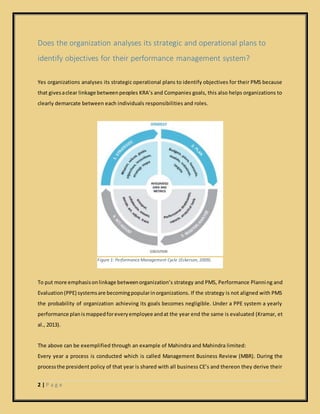 2 | P a g e
Figure 1: Performance Management Cycle (Eckerson, 2009).
Does the organization analyses its strategic and operational plans to
identify objectives for their performance management system?
Yes organizations analyses its strategic operational plans to identify objectives for their PMS because
that givesaclear linkage betweenpeoples KRA’s and Companies goals, this also helps organizations to
clearly demarcate between each individuals responsibilities and roles.
To put more emphasisonlinkage betweenorganization’s strategy and PMS, Performance Planning and
Evaluation(PPE) systemsare becomingpopularinorganizations. If the strategy is not aligned with PMS
the probability of organization achieving its goals becomes negligible. Under a PPE system a yearly
performance planismappedforeveryemployee andat the year end the same is evaluated (Kramar, et
al., 2013).
The above can be exemplified through an example of Mahindra and Mahindra limited:
Every year a process is conducted which is called Management Business Review (MBR). During the
processthe president policy of that year is shared with all business CE’s and thereon they derive their
 