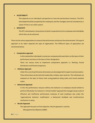 4 | P a g e
 ACCEPTABILITY
This depends on an individual’s perspective to view the performance measure. The KPI’s
developedshouldbe acceptedbythe employees and the managers and not considered as a
waste of time or an unfair system.
 SPECIFICITY
The KPI’sshouldpainta clearpicture of what isexpectedoutof an employee andmethodsby
which they can be achieved.
There can be variousapproachesto measure the performance andaccessthe achievements.The type of
approach to be taken depends the type of organization. The Different types of approaches are
mentioned below.
 Comparative approach
In thismethodthe individualsinateamare comparedwitheachother onthe basis of their
performance and also on the basis of their designation.
There are various tools to implement comparative approach i.e. Ranking, Forced
Distribution and Paired comparison.
 Attribute Approach
Under thisa setof performance dimensionsare developedwithrespectto job description.
These dimensionscanbe traitslike leadership,initiates,team-worketc. The individuals are
analyzed on the basis of these traits using graphical rating scales and mixed standard
scales.
 Behavioral Approach
In this the performance measure defines the behavior an employee should exhibit to
performeffectively.Forinstance in‘critical incident’approachthe managerskeepanote of
effective and ineffective performance instances of each employee also under the
‘organizational behavior modification’ a behavioral feedback and reinforcement
mechanism is setup.
 Results Approach
This approach focusses on final objective. Result approach is used by:
Management by Objective (MBO)
 