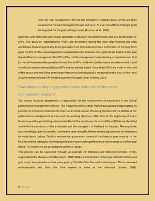 5 | P a g e
Here the top management defines the company’s strategic goals, which are then
passedonto the nextmanagementlevel andsoon.At everylevelthese strategic goals
are targeted for the goal setting process (Kramar, et al., 2013).
Mahindra and Mahindra uses Result approach to Measure the performance and also to develop the
KPI’s. The goals on organizational levels are developed during the blue chip meeting and MBR
workshops,these are generally3yeargoalswhichare termedaspromises,onthe basisof the long term
goalsthe KPI’sof the topmanagementisdecidedandthatbecomestheir goal sheets based on the goal
sheetof the top managementthe KPI’sof the middle managementisdecideddepartmentwise and that
furtherdrillsdowntothe operational level. Forall KPI’sthe levelof performance are determined. Level
4 and 5 are mandatorilyqualitativeLOP’sandnotactivity based. Once these KPI’s are made in the start
of the yearat the endof the yearthe performance of anindividual ismeasuredonthe basis of the level
of achievement of each KPI which was given in his goal sheet (Verma, 2014).
How often do they engage employees in formal performance
management sessions?
The human resource department is responsible for the involvement of employees in the formal
performance management session. The frequency of this varies from organization to organization. In
general the minimum involvementcomprisesaformal sessionof trainingthatdeliversthe details of the
performance management system and the working structure. After this at the beginning of every
financial yearthe goal settingsessionisheldforall the employees.Here the KPIsandKRAsare identified
and with the consensus of the employee and the manager it is finalized for the year. The employee
starts workingasper thisandthisis reviewedsemi-annually.If there are anyadjustmentsorrevisionsto
be made thenit is done.The final review takesplace whenthe endof the financial year nears by. In the
final review the ratingsforthe employeeisgivenbasedonhisperformance with respect to his/her goal
sheet. The incentives are given based on these ratings.
This process can be explained through an example of Mahindra and Mahindra limited. In this
organizationthe Measure of Performance (MOP/KRA) are drilleddowntothe lowestlevelof officer and
goal sheets are uploaded on line every year by 31st March for the next financial year. This is reviewed
semi-annually and then the final review is done at the year-end (Verma, 2014).
 
