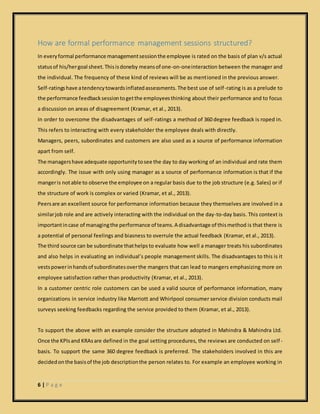 6 | P a g e
How are formal performance management sessions structured?
In everyformal performance managementsessionthe employee is rated on the basis of plan v/s actual
statusof his/hergoal sheet.Thisisdoneby meansof one-on-oneinteraction between the manager and
the individual. The frequency of these kind of reviews will be as mentioned in the previous answer.
Self-ratingshave atendencytowardsinflatedassessments.The best use of self-rating is as a prelude to
the performance feedbacksessiontogetthe employeesthinking about their performance and to focus
a discussion on areas of disagreement (Kramar, et al., 2013).
In order to overcome the disadvantages of self-ratings a method of 360 degree feedback is roped in.
This refers to interacting with every stakeholder the employee deals with directly.
Managers, peers, subordinates and customers are also used as a source of performance information
apart from self.
The managershave adequate opportunitytosee the day to day working of an individual and rate them
accordingly. The issue with only using manager as a source of performance information is that if the
mangeris notable to observe the employee on a regular basis due to the job structure (e.g. Sales) or if
the structure of work is complex or varied (Kramar, et al., 2013).
Peersare an excellent source for performance information because they themselves are involved in a
similarjob role and are actively interacting with the individual on the day-to-day basis. This context is
importantincase of managingthe performance of teams.A disadvantage of thismethod is that there is
a potential of personal feelings and biasness to overrule the actual feedback (Kramar, et al., 2013).
The third source can be subordinate thathelps to evaluate how well a manager treats his subordinates
and also helps in evaluating an individual’s people management skills. The disadvantages to this is it
vestspowerinhandsof subordinatesoverthe mangers that can lead to mangers emphasizing more on
employee satisfaction rather than productivity (Kramar, et al., 2013).
In a customer centric role customers can be used a valid source of performance information, many
organizations in service industry like Marriott and Whirlpool consumer service division conducts mail
surveys seeking feedbacks regarding the service provided to them (Kramar, et al., 2013).
To support the above with an example consider the structure adopted in Mahindra & Mahindra Ltd.
Once the KPIsand KRAsare defined in the goal setting procedures, the reviews are conducted on self-
basis. To support the same 360 degree feedback is preferred. The stakeholders involved in this are
decidedonthe basisof the job descriptionthe person relates to. For example an employee working in
 