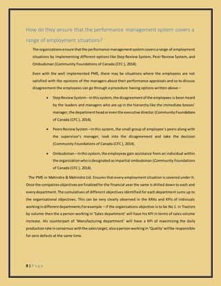 8 | P a g e
How do they ensure that the performance management system covers a
range of employment situations?
The organizationsensure thatthe performance managementsystemcoversarange of employment
situations by implementing different options like Step Review System, Peer Review System, and
Ombudsman (Community Foundations of Canada (CFC ), 2014).
Even with the well implemented PMS, there may be situations where the employees are not
satisfied with the opinions of the managers about their performance appraisals and so to discuss
disagreement the employees can go through a procedure having options written above –
 StepReviewSystem –Inthissystem, the disagreementof the employees is been heard
by the leaders and managers who are up in the hierarchy like the immediate bosses’
manager,the departmentheadoreventhe executive director (CommunityFoundations
of Canada (CFC ), 2014).
 PeersReview System –Inthis system, the small group of employee’s peers along with
the supervisor’s manager, look into the disagreement and take the decision
(Community Foundations of Canada (CFC ), 2014).
 Ombudsman – Inthissystem, the employees gain assistance from an individual within
the organizationwhoisdesignated asimpartial ombudsman (Community Foundations
of Canada (CFC ), 2014).
The PMS in Mahindra & Mahindra Ltd. Ensures that every employment situation is covered under it.
Once the companiesobjectivesare finalizedfor the financial year the same is drilled down to each and
everydepartment.The cumulatives of different objectives identified for each department sums up to
the organisational objectives. This can be very clearly observed in the KRAs and KPIs of indiviuals
workingindifferentdepartments.Forexample – if the organisations objective is to be No 1. in Tractors
by volume then the a person working in ‘Sales department’ will have his KPI in terms of sales volume
increase. His counterpart of ‘Manufacturing department’ will have a KPI of maximizing the daily
productionrate inconsensus withthe salestarget,alsoapersonworkingin ‘Quality’willbe responsible
for zero defects at the same time.
 