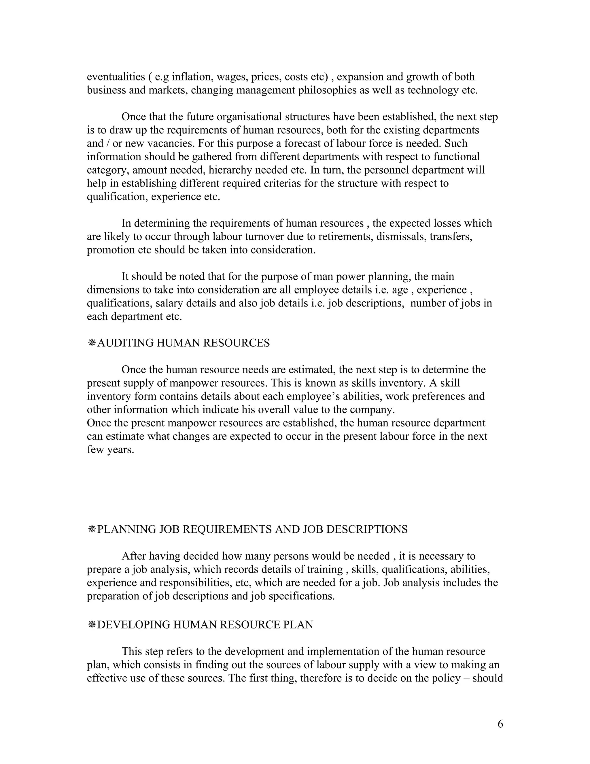 eventualities ( e.g inflation, wages, prices, costs etc) , expansion and growth of both
business and markets, changing management philosophies as well as technology etc.

        Once that the future organisational structures have been established, the next step
is to draw up the requirements of human resources, both for the existing departments
and / or new vacancies. For this purpose a forecast of labour force is needed. Such
information should be gathered from different departments with respect to functional
category, amount needed, hierarchy needed etc. In turn, the personnel department will
help in establishing different required criterias for the structure with respect to
qualification, experience etc.

        In determining the requirements of human resources , the expected losses which
are likely to occur through labour turnover due to retirements, dismissals, transfers,
promotion etc should be taken into consideration.

        It should be noted that for the purpose of man power planning, the main
dimensions to take into consideration are all employee details i.e. age , experience ,
qualifications, salary details and also job details i.e. job descriptions, number of jobs in
each department etc.

AUDITING HUMAN RESOURCES

        Once the human resource needs are estimated, the next step is to determine the
present supply of manpower resources. This is known as skills inventory. A skill
inventory form contains details about each employee’s abilities, work preferences and
other information which indicate his overall value to the company.
Once the present manpower resources are established, the human resource department
can estimate what changes are expected to occur in the present labour force in the next
few years.




PLANNING JOB REQUIREMENTS AND JOB DESCRIPTIONS

       After having decided how many persons would be needed , it is necessary to
prepare a job analysis, which records details of training , skills, qualifications, abilities,
experience and responsibilities, etc, which are needed for a job. Job analysis includes the
preparation of job descriptions and job specifications.

DEVELOPING HUMAN RESOURCE PLAN

        This step refers to the development and implementation of the human resource
plan, which consists in finding out the sources of labour supply with a view to making an
effective use of these sources. The first thing, therefore is to decide on the policy – should


                                                                                               6
 