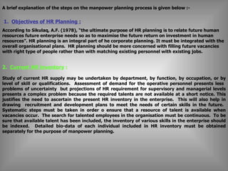 A brief explanation of the steps on the manpower planning process is given below :-     1.  Objectives of HR Planning : According to Sikulaq, A.F. (1978), “the ultimate purpose of HR planning is to relate future human resources future enterprise needs so as to maximise the future return on investment in human resources”. HR planning is an integral part of he corporate planning. It must be integrated with the overall organisational plans.  HR planning should be more concerned with filling future vacancies with right type of people rather than with matching existing personnel with existing jobs.   2.  Current HR inventory  : Study of current HR supply may be undertaken by department, by function, by occupation, or by level of skill or qualifications.  Assessment of demand for the operative personnel presents less  problems of uncertainty  but projections of HR requirement for supervisory and managerial levels presents a complex problem because the required talents are not available at a short notice. This justifies the need to ascertain the present HR inventory in the enterprise.  This will also help in drawing  recruitment and development plans to meet the needs of certain skills in the future.  Systematic steps must be taken in order o ensure that a resource of talent is available when vacancies occur.  The search for talented employees in the organisation must be continuous.  To be sure that available talent has been included, the inventory of various skills in the enterprise should be indexed.  Detailed bio-data of each individual included in HR inventory must be obtained separately for the purpose of manpower planning. 