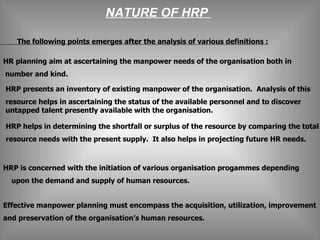 NATURE OF HRP  The following points emerges after the analysis of various definitions :        HRP presents an inventory of existing manpower of the organisation.  Analysis of this  resource helps in ascertaining the status of the available personnel and to discover  untapped talent presently available with the organisation. HRP helps in determining the shortfall or surplus of the resource by comparing the total  resource needs with the present supply.  It also helps in projecting future HR needs. HRP is concerned with the initiation of various organisation progammes depending  upon the demand and supply of human resources. Effective manpower planning must encompass the acquisition, utilization, improvement  and preservation of the organisation’s human resources. HR planning aim at ascertaining the manpower needs of the organisation both in  number and kind.  