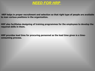 NEED FOR HRP    HRP helps in proper recruitment and selection so that right type of people are available to man various positions in the organization. HRP also facilitates designing of training programmes for the employees to develop the required skills in them.   HRP provides lead time for procuring personnel as the lead time given is a time-consuming process.   