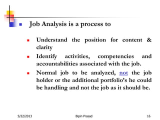 5/22/2013 Bipin Prasad 16
 Job Analysis is a process to
 Understand the position for content &
clarity
 Identify activities, competencies and
accountabilities associated with the job.
 Normal job to be analyzed, not the job
holder or the additional portfolio’s he could
be handling and not the job as it should be.
 