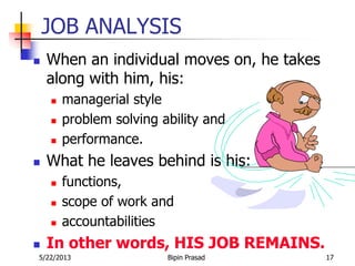 5/22/2013 Bipin Prasad 17
JOB ANALYSIS
 When an individual moves on, he takes
along with him, his:
 managerial style
 problem solving ability and
 performance.
 What he leaves behind is his:
 functions,
 scope of work and
 accountabilities
 In other words, HIS JOB REMAINS.
 