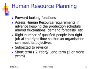 5/22/2013 Bipin Prasad 2
Human Resource Planning
 Forward looking functions
 Assess Human Resource requirements in
advance keeping the production schedule,
market fluctuations, demand forecasts etc
 Right number of qualified people into right
job at the right time so that an organisation
can meet its objectives.
 Subjected to revision
 Short term ( 2 Year)/ Long term (5 or more
years)
 
