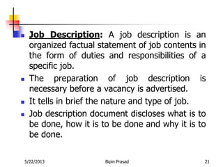 5/22/2013 Bipin Prasad 21
 Job Description: A job description is an
organized factual statement of job contents in
the form of duties and responsibilities of a
specific job.
 The preparation of job description is
necessary before a vacancy is advertised.
 It tells in brief the nature and type of job.
 Job description document discloses what is to
be done, how it is to be done and why it is to
be done.
 