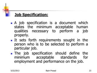 5/22/2013 Bipin Prasad 23
 A job specification is a document which
states the minimum acceptable human
qualities necessary to perform a job
properly.
 It sets forth requirements sought in the
person who is to be selected to perform a
particular job.
 The job specification should define the
minimum acceptable standards for
employment and performance on the job.
Job Specification:
 