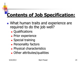 5/22/2013 Bipin Prasad 24
Contents of Job Specification:
 What human traits and experience are
required to do the job well?
 Qualifications
 Prior experience
 Special training
 Personality factors
 Physical characteristics
 Other attributes/qualities
 