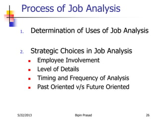 5/22/2013 Bipin Prasad 26
Process of Job Analysis
1. Determination of Uses of Job Analysis
2. Strategic Choices in Job Analysis
 Employee Involvement
 Level of Details
 Timing and Frequency of Analysis
 Past Oriented v/s Future Oriented
 