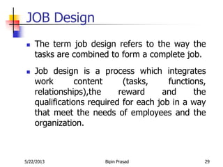5/22/2013 Bipin Prasad 29
JOB Design
 The term job design refers to the way the
tasks are combined to form a complete job.
 Job design is a process which integrates
work content (tasks, functions,
relationships),the reward and the
qualifications required for each job in a way
that meet the needs of employees and the
organization.
 