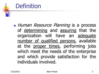 5/22/2013 Bipin Prasad 3
Definition
 Human Resource Planning is a process
of determining and assuring that the
organization will have an adequate
number of qualified persons, available
at the proper times, performing jobs
which meet the needs of the enterprise
and which provide satisfaction for the
individuals involved.
 
