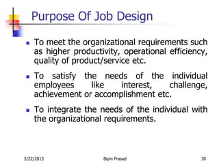 5/22/2013 Bipin Prasad 30
Purpose Of Job Design
 To meet the organizational requirements such
as higher productivity, operational efficiency,
quality of product/service etc.
 To satisfy the needs of the individual
employees like interest, challenge,
achievement or accomplishment etc.
 To integrate the needs of the individual with
the organizational requirements.
 