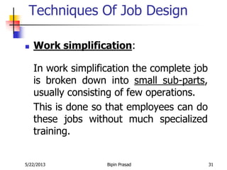 5/22/2013 Bipin Prasad 31
Techniques Of Job Design
 Work simplification:
In work simplification the complete job
is broken down into small sub-parts,
usually consisting of few operations.
This is done so that employees can do
these jobs without much specialized
training.
 